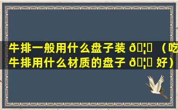 牛排一般用什么盘子装 🦊 （吃牛排用什么材质的盘子 🦁 好）